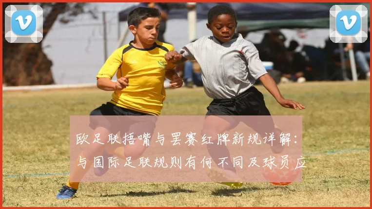 欧足联捂嘴与罢赛红牌新规详解：与国际足联规则有何不同及球员应对策略