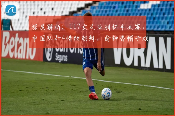 深度解析:U17女足亚洲杯半决赛,中国队2-4惜败朝鲜,俞钟香帽子戏法成亮点