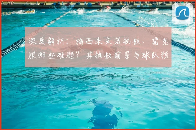 深度解析：梅西未来若执教，需克服哪些难题？其执教前景与球队预测