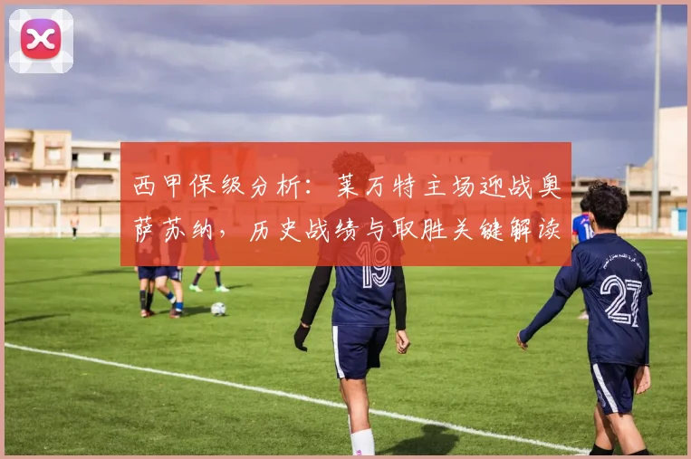西甲保级分析:莱万特主场迎战奥萨苏纳,历史战绩与取胜关键解读