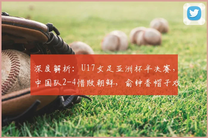 深度解析：U17女足亚洲杯半决赛，中国队2-4惜败朝鲜，俞钟香帽子戏法成亮点